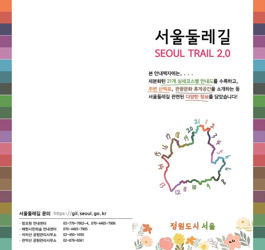 서울둘레길 SEOUL TRAIL 2.0  본 안내책자에는, 세분화된 21개 상세코스별 안내도를 수록하고, 주변 산책로, 관광문화 휴게공간을 소개하는 등 서울둘레길 관련된 다양한 정보를 담았습니다!  서울둘레길 문의https://gil.seoul.go.kr  * 홈포원 안내센터 02-779-7902~4, 070-4465-7906 * 매표시민의숲 안내센터 070-4465-7905 * 아차산 공원관리사무소 02-450-1655 * 관악산 공원관리사무소 02-879-6561