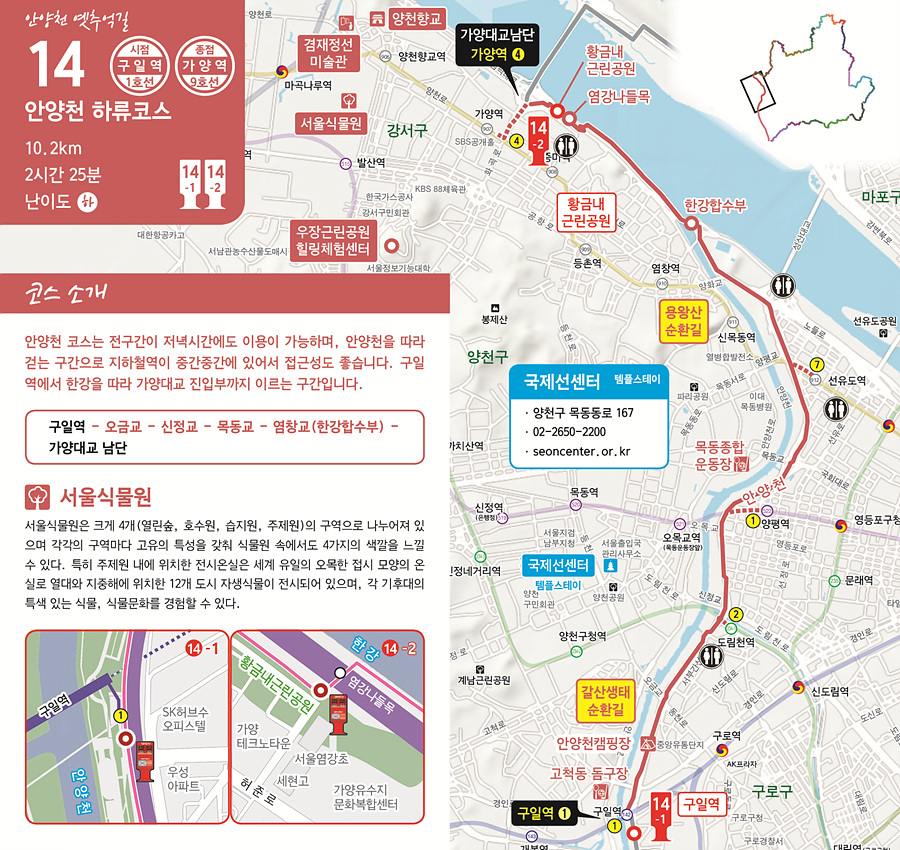 안양천 옛추억길 14 안양천 하류코스 10.2km | 2시간 25분 | 난이도 하  시점: 구일역 (1호선) 종점: 가양역 (9호선)  코스 소개 안양천 코스는 전 구간이 저녁시간에도 이용이 가능하며, 안양천을 따라 걷는 구간으로 지하철역에 중간중간에 있어서 있어서 접근성도 좋습니다. 구일역에서 한강을 따라 가양대교 진입부까지 이르는 구간입니다.  코스 경로: 구일역 &rarr; 오금교 &rarr; 신정교 &rarr; 목동교 &rarr; 염창교(한강합수부) &rarr; 가양대교 남단  주변 관광지  서울식물원 서울식물원은 크게 4개(열린숲, 호수원, 습지원, 주제원)의 구역으로 나누어져 있으며, 각강의 구역마다 특성을 갖춰 식물원 속에서 4가지의 색깔을 느낄수 있다. 특히 주제원 내에 위치한 전시온실은 세계 유일의 오목한 접시 모양의 온실로 열대와 지중해에 위치한 12개 도시 자생식물이 전시되어 있으며, 각 기후대의 특색있는 식물, 식물문화를 경험할 수 있다.   지도 및 포인트  14-1번 스탬프함: 구일역 인근  14-2번 스탬프함: 염창교 남단 (한강합수부)  주요 지점 구일역 고척동 동구장 안양천캠핑장 한강합수부 염강나들목 황금내근린공원 가양대교  국제선센터 템플스테이  양천구 목동동로 167  02-2650-2200  seoncenter.or.kr  인근산책로 갈산생태순환길 용왕산 순환길